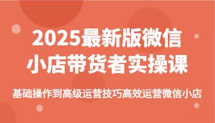 2025最新版微信小店带货者实操课，基础操作到高级运营技巧高效运营微信小店