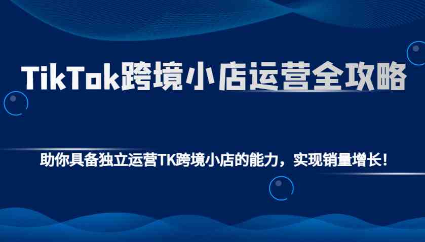 TikTok跨境小店运营全攻略：助你具备独立运营TK跨境小店的能力，实现销量增长！-空域资源网